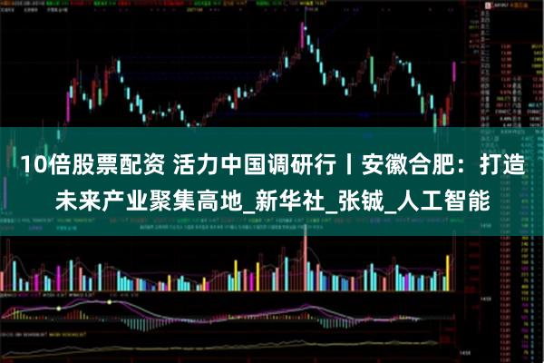10倍股票配资 活力中国调研行丨安徽合肥：打造未来产业聚集高地_新华社_张铖_人工智能
