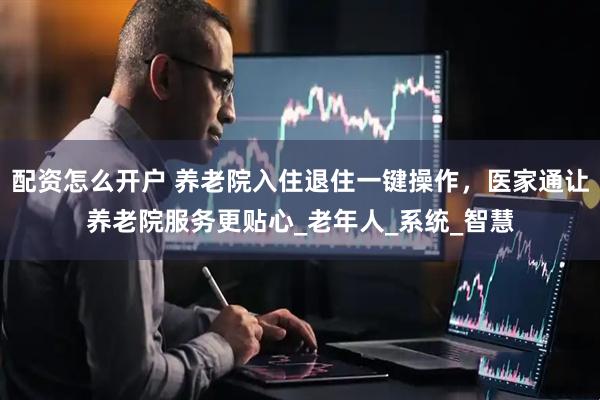 配资怎么开户 养老院入住退住一键操作，医家通让养老院服务更贴心_老年人_系统_智慧