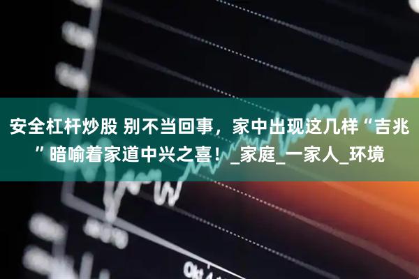 安全杠杆炒股 别不当回事，家中出现这几样“吉兆”暗喻着家道中兴之喜！_家庭_一家人_环境