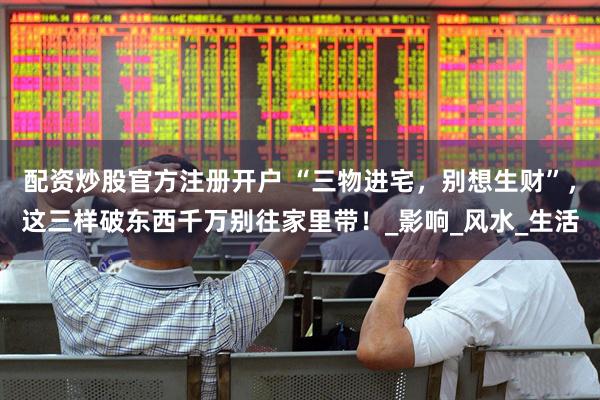 配资炒股官方注册开户 “三物进宅，别想生财”，这三样破东西千万别往家里带！_影响_风水_生活