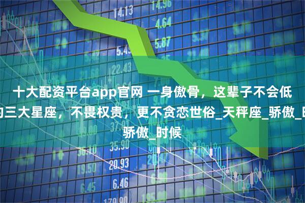 十大配资平台app官网 一身傲骨，这辈子不会低头的三大星座，不畏权贵，更不贪恋世俗_天秤座_骄傲_时候