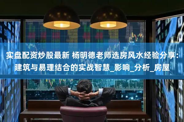实盘配资炒股最新 杨明德老师选房风水经验分享：建筑与易理结合的实战智慧_影响_分析_房屋