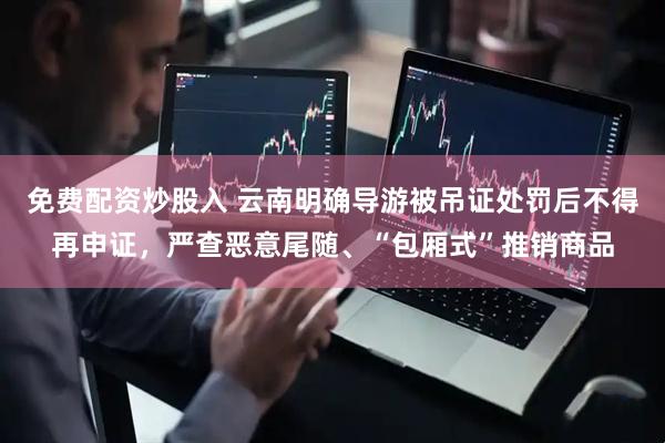 免费配资炒股入 云南明确导游被吊证处罚后不得再申证，严查恶意尾随、“包厢式”推销商品