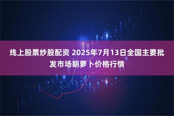 线上股票炒股配资 2025年7月13日全国主要批发市场胡萝卜价格行情