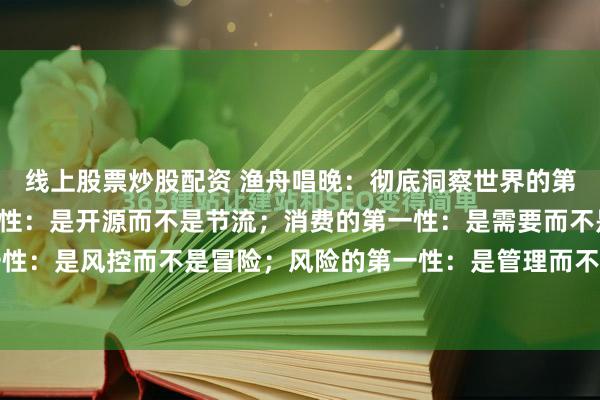 线上股票炒股配资 渔舟唱晚:彻底洞察世界的第一性原理:财富的第一性:是开源而不是节流;消费的第一性:是需要而不是炫耀;投资的第一性:是风控而不是冒险;风险的第一性:是管理而不是规避;人脉的第一性:是价值而不是数量...