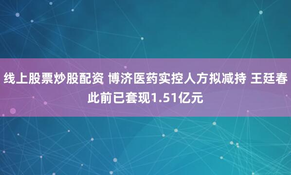 线上股票炒股配资 博济医药实控人方拟减持 王廷春此前已套现1.51亿元