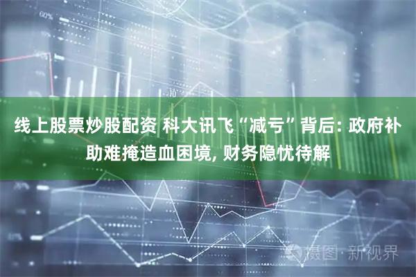 线上股票炒股配资 科大讯飞“减亏”背后: 政府补助难掩造血困境, 财务隐忧待解