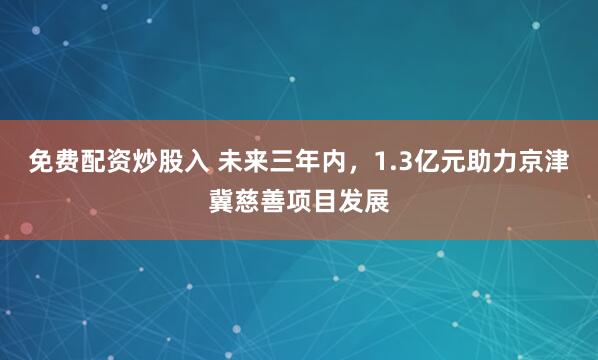 免费配资炒股入 未来三年内，1.3亿元助力京津冀慈善项目发展
