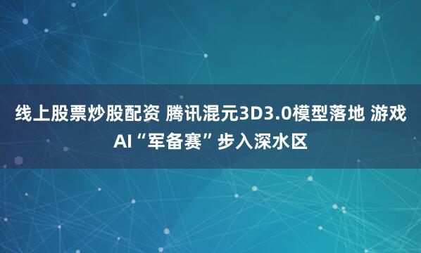 线上股票炒股配资 腾讯混元3D3.0模型落地 游戏AI“军备赛”步入深水区