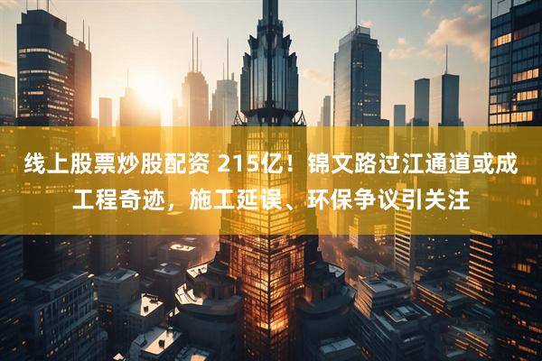 线上股票炒股配资 215亿！锦文路过江通道或成工程奇迹，施工延误、环保争议引关注