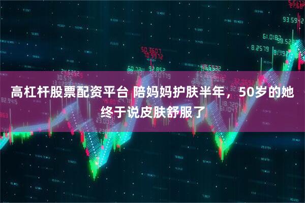 高杠杆股票配资平台 陪妈妈护肤半年，50岁的她终于说皮肤舒服了